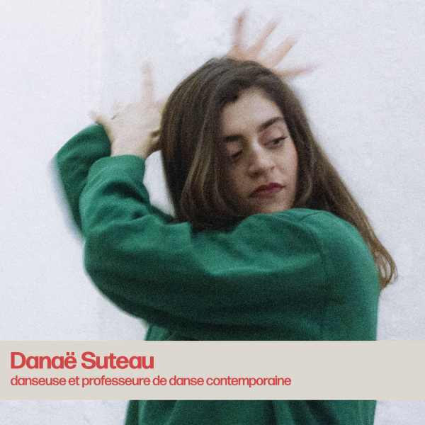 Danaë Suteau est une danseuse et professeure de danse contemporaine. Très tôt, la danse est devenue pour elle un moyen d’expression évident. Elle aime mêler la musicalité, l’organicité, la dissociation du corps à la légèreté et à la justesse de l’interprétation.